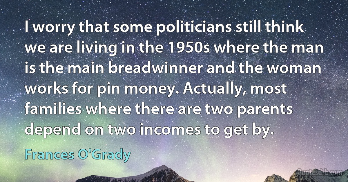 I worry that some politicians still think we are living in the 1950s where the man is the main breadwinner and the woman works for pin money. Actually, most families where there are two parents depend on two incomes to get by. (Frances O'Grady)