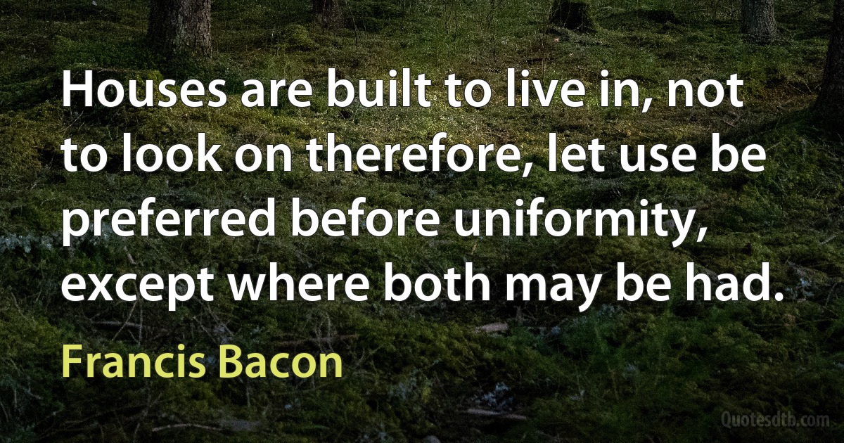 Houses are built to live in, not to look on therefore, let use be preferred before uniformity, except where both may be had. (Francis Bacon)