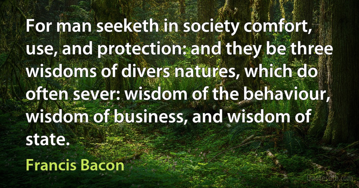 For man seeketh in society comfort, use, and protection: and they be three wisdoms of divers natures, which do often sever: wisdom of the behaviour, wisdom of business, and wisdom of state. (Francis Bacon)