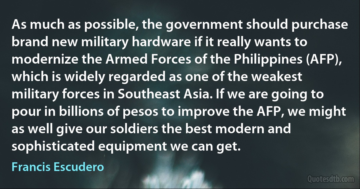 As much as possible, the government should purchase brand new military hardware if it really wants to modernize the Armed Forces of the Philippines (AFP), which is widely regarded as one of the weakest military forces in Southeast Asia. If we are going to pour in billions of pesos to improve the AFP, we might as well give our soldiers the best modern and sophisticated equipment we can get. (Francis Escudero)