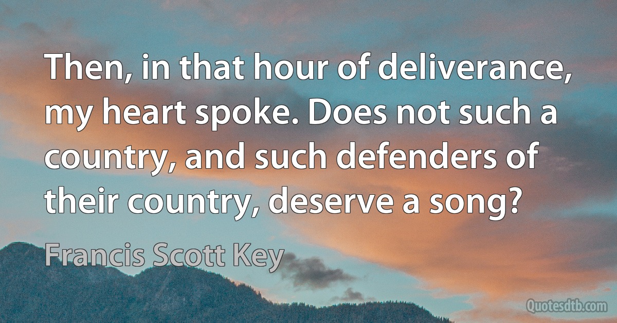 Then, in that hour of deliverance, my heart spoke. Does not such a country, and such defenders of their country, deserve a song? (Francis Scott Key)