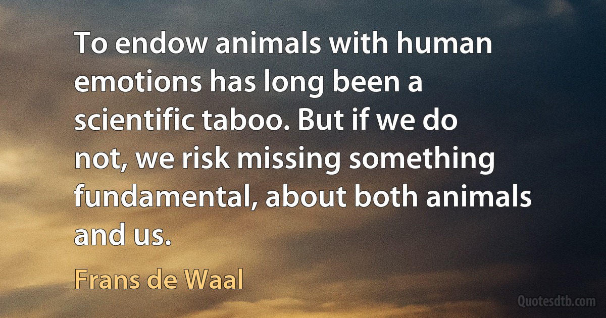 To endow animals with human emotions has long been a scientific taboo. But if we do not, we risk missing something fundamental, about both animals and us. (Frans de Waal)