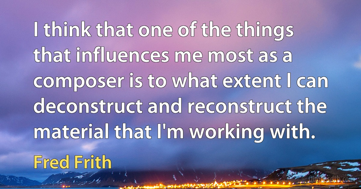 I think that one of the things that influences me most as a composer is to what extent I can deconstruct and reconstruct the material that I'm working with. (Fred Frith)