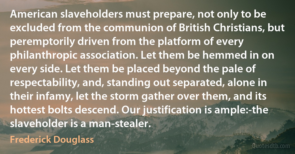 American slaveholders must prepare, not only to be excluded from the communion of British Christians, but peremptorily driven from the platform of every philanthropic association. Let them be hemmed in on every side. Let them be placed beyond the pale of respectability, and, standing out separated, alone in their infamy, let the storm gather over them, and its hottest bolts descend. Our justification is ample:-the slaveholder is a man-stealer. (Frederick Douglass)