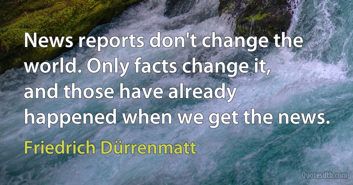 News reports don't change the world. Only facts change it, and those have already happened when we get the news. (Friedrich Dürrenmatt)