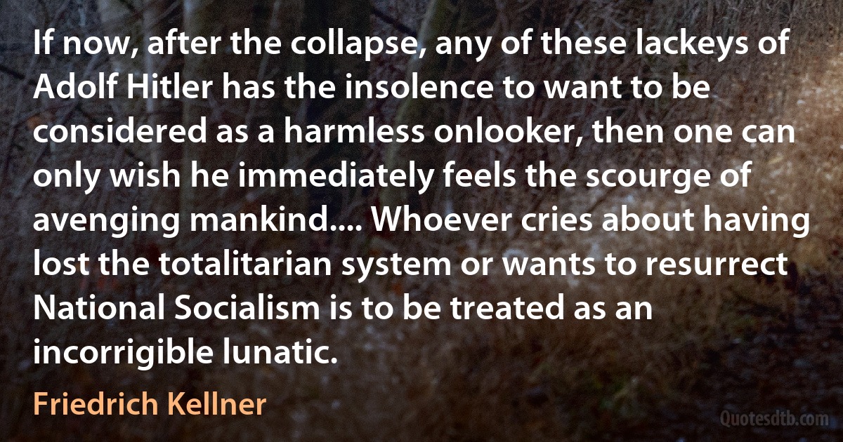 If now, after the collapse, any of these lackeys of Adolf Hitler has the insolence to want to be considered as a harmless onlooker, then one can only wish he immediately feels the scourge of avenging mankind.... Whoever cries about having lost the totalitarian system or wants to resurrect National Socialism is to be treated as an incorrigible lunatic. (Friedrich Kellner)