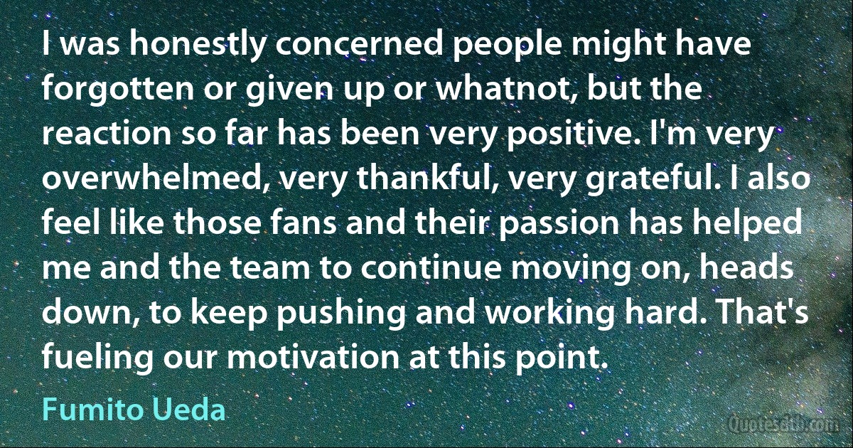 I was honestly concerned people might have forgotten or given up or whatnot, but the reaction so far has been very positive. I'm very overwhelmed, very thankful, very grateful. I also feel like those fans and their passion has helped me and the team to continue moving on, heads down, to keep pushing and working hard. That's fueling our motivation at this point. (Fumito Ueda)