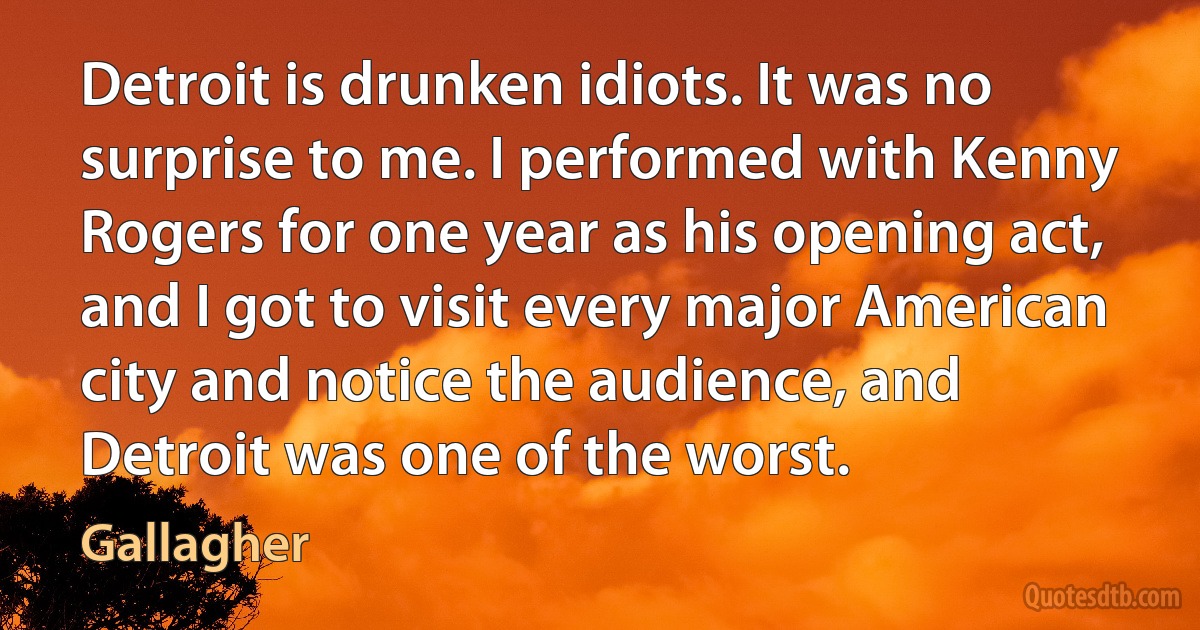 Detroit is drunken idiots. It was no surprise to me. I performed with Kenny Rogers for one year as his opening act, and I got to visit every major American city and notice the audience, and Detroit was one of the worst. (Gallagher)