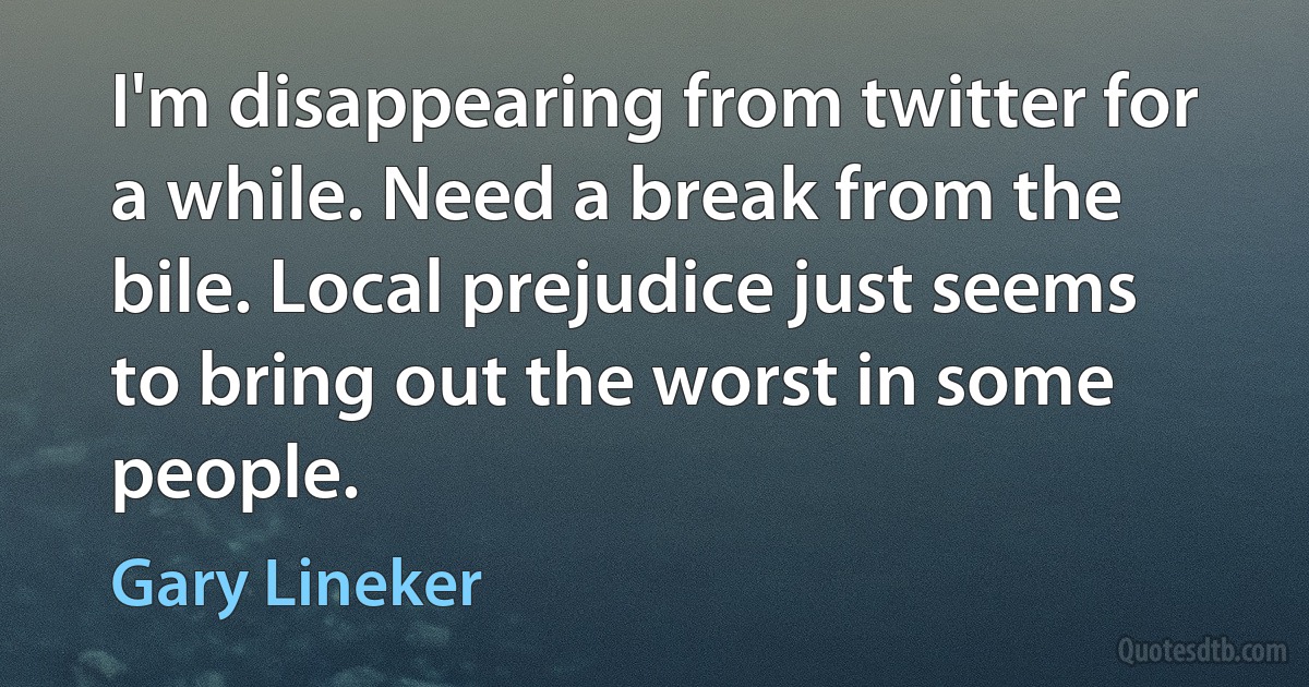 I'm disappearing from twitter for a while. Need a break from the bile. Local prejudice just seems to bring out the worst in some people. (Gary Lineker)