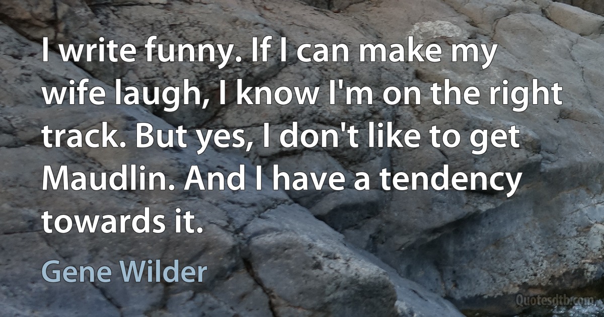 I write funny. If I can make my wife laugh, I know I'm on the right track. But yes, I don't like to get Maudlin. And I have a tendency towards it. (Gene Wilder)