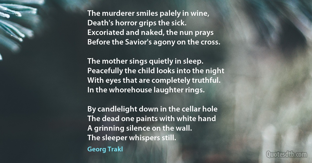 The murderer smiles palely in wine,
Death's horror grips the sick.
Excoriated and naked, the nun prays
Before the Savior's agony on the cross.

The mother sings quietly in sleep.
Peacefully the child looks into the night
With eyes that are completely truthful.
In the whorehouse laughter rings.

By candlelight down in the cellar hole
The dead one paints with white hand
A grinning silence on the wall.
The sleeper whispers still. (Georg Trakl)