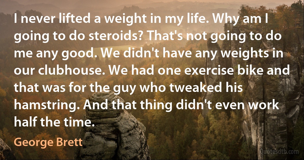 I never lifted a weight in my life. Why am I going to do steroids? That's not going to do me any good. We didn't have any weights in our clubhouse. We had one exercise bike and that was for the guy who tweaked his hamstring. And that thing didn't even work half the time. (George Brett)