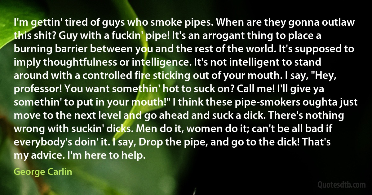 I'm gettin' tired of guys who smoke pipes. When are they gonna outlaw this shit? Guy with a fuckin' pipe! It's an arrogant thing to place a burning barrier between you and the rest of the world. It's supposed to imply thoughtfulness or intelligence. It's not intelligent to stand around with a controlled fire sticking out of your mouth. I say, "Hey, professor! You want somethin' hot to suck on? Call me! I'll give ya somethin' to put in your mouth!" I think these pipe-smokers oughta just move to the next level and go ahead and suck a dick. There's nothing wrong with suckin' dicks. Men do it, women do it; can't be all bad if everybody's doin' it. I say, Drop the pipe, and go to the dick! That's my advice. I'm here to help. (George Carlin)