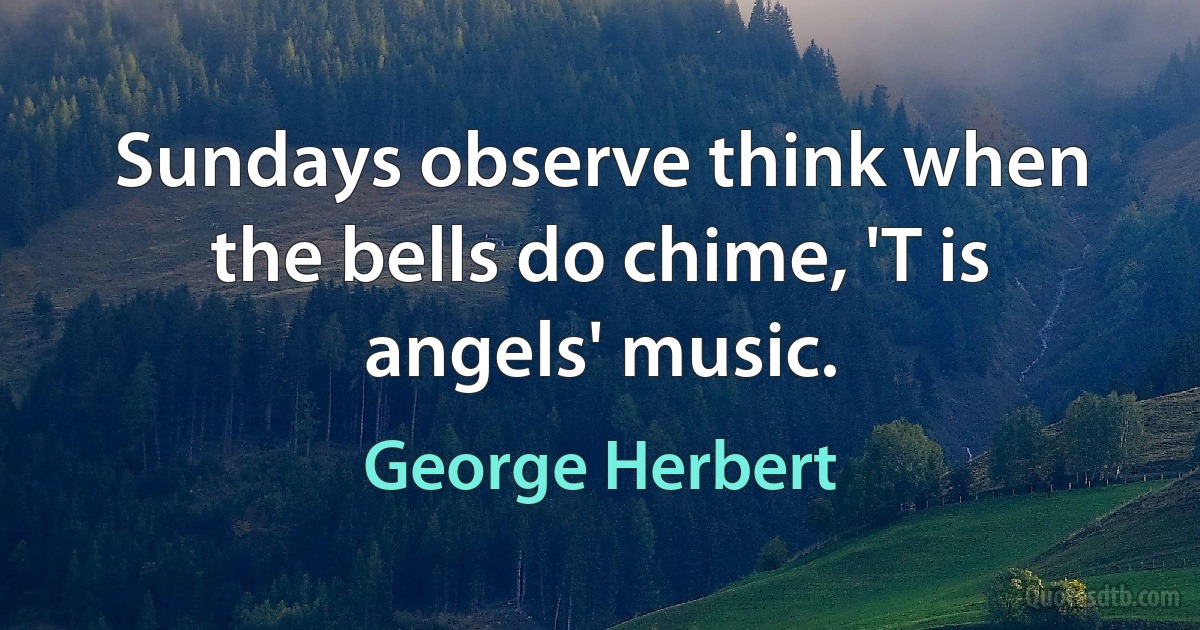 Sundays observe think when the bells do chime, 'T is angels' music. (George Herbert)