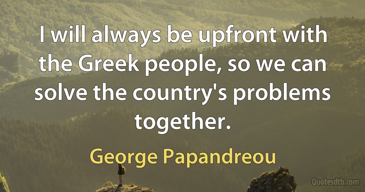 I will always be upfront with the Greek people, so we can solve the country's problems together. (George Papandreou)