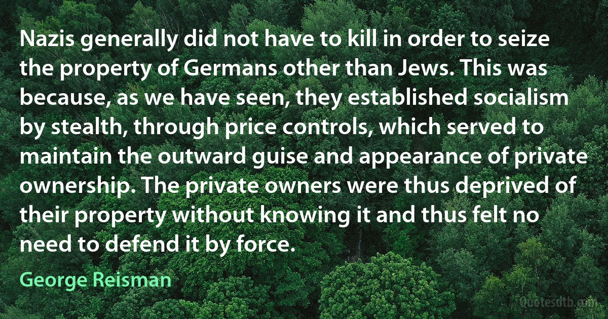 Nazis generally did not have to kill in order to seize the property of Germans other than Jews. This was because, as we have seen, they established socialism by stealth, through price controls, which served to maintain the outward guise and appearance of private ownership. The private owners were thus deprived of their property without knowing it and thus felt no need to defend it by force. (George Reisman)