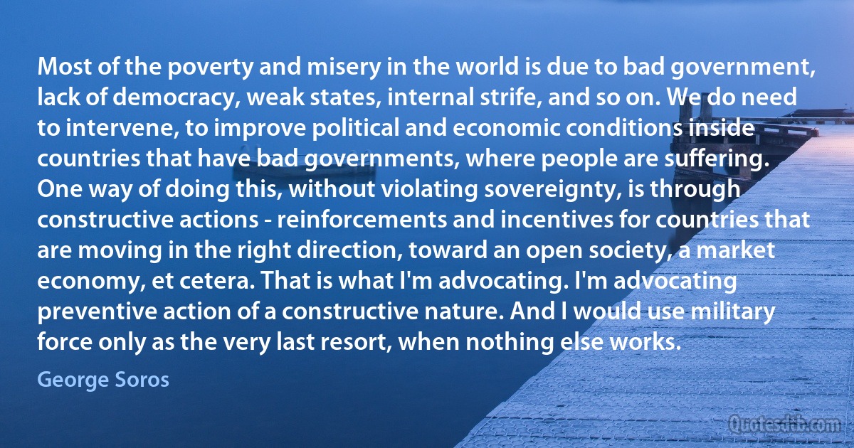 Most of the poverty and misery in the world is due to bad government, lack of democracy, weak states, internal strife, and so on. We do need to intervene, to improve political and economic conditions inside countries that have bad governments, where people are suffering.
One way of doing this, without violating sovereignty, is through constructive actions - reinforcements and incentives for countries that are moving in the right direction, toward an open society, a market economy, et cetera. That is what I'm advocating. I'm advocating preventive action of a constructive nature. And I would use military force only as the very last resort, when nothing else works. (George Soros)