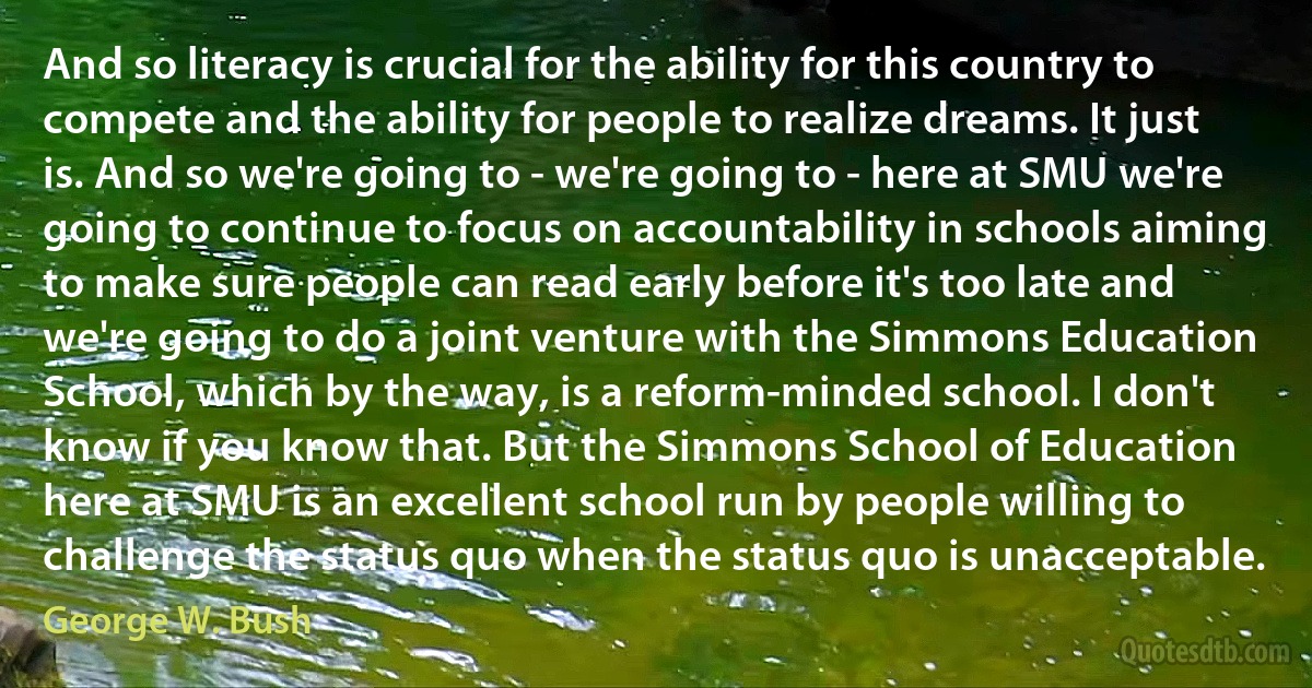 And so literacy is crucial for the ability for this country to compete and the ability for people to realize dreams. It just is. And so we're going to - we're going to - here at SMU we're going to continue to focus on accountability in schools aiming to make sure people can read early before it's too late and we're going to do a joint venture with the Simmons Education School, which by the way, is a reform-minded school. I don't know if you know that. But the Simmons School of Education here at SMU is an excellent school run by people willing to challenge the status quo when the status quo is unacceptable. (George W. Bush)