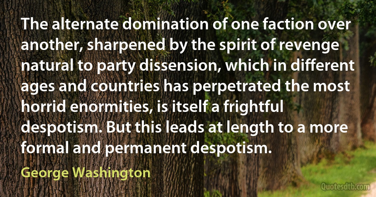 The alternate domination of one faction over another, sharpened by the spirit of revenge natural to party dissension, which in different ages and countries has perpetrated the most horrid enormities, is itself a frightful despotism. But this leads at length to a more formal and permanent despotism. (George Washington)