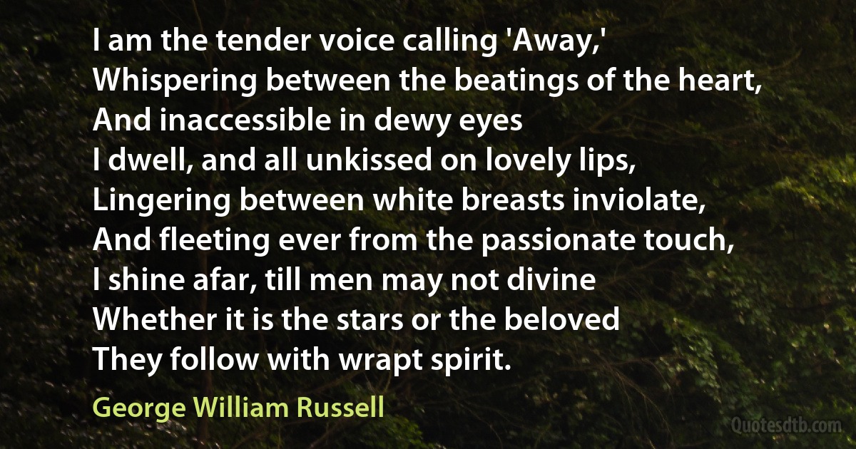 I am the tender voice calling 'Away,'
Whispering between the beatings of the heart,
And inaccessible in dewy eyes
I dwell, and all unkissed on lovely lips,
Lingering between white breasts inviolate,
And fleeting ever from the passionate touch,
I shine afar, till men may not divine
Whether it is the stars or the beloved
They follow with wrapt spirit. (George William Russell)