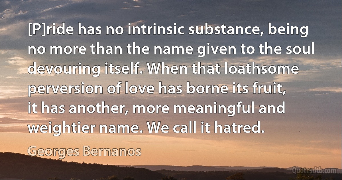 [P]ride has no intrinsic substance, being no more than the name given to the soul devouring itself. When that loathsome perversion of love has borne its fruit, it has another, more meaningful and weightier name. We call it hatred. (Georges Bernanos)