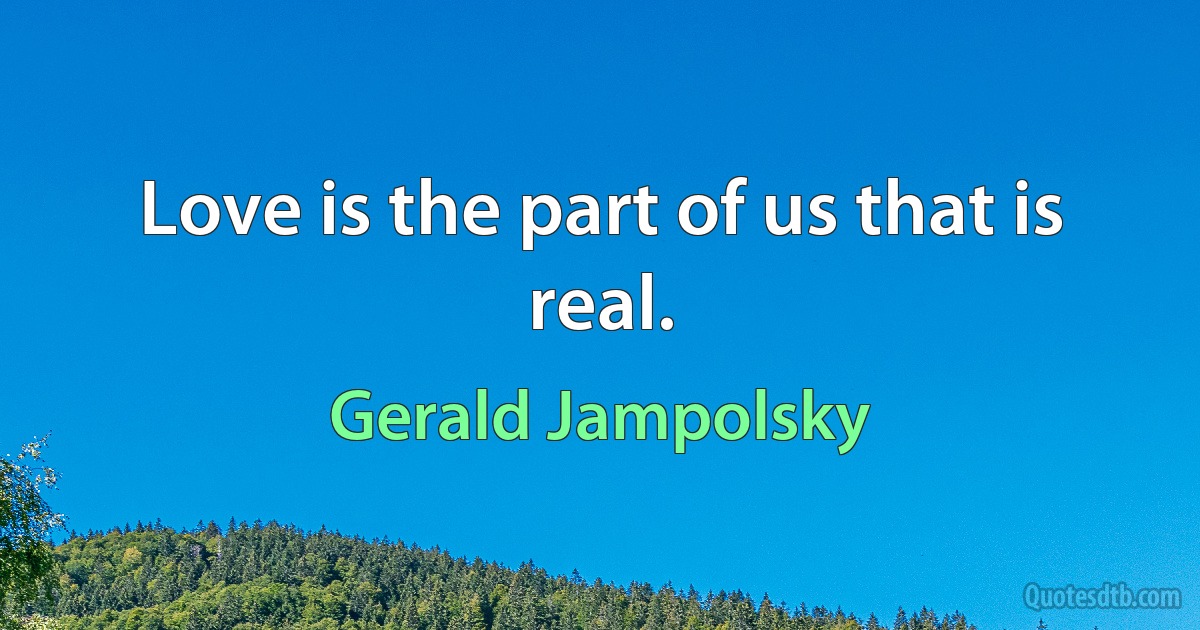 Love is the part of us that is real. (Gerald Jampolsky)