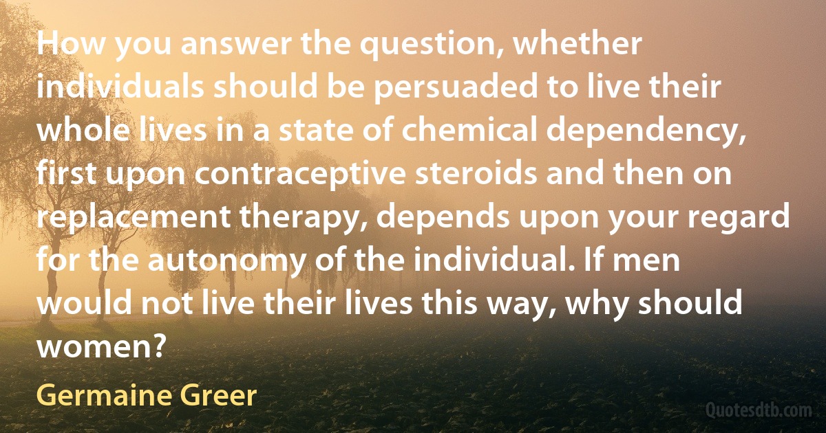 How you answer the question, whether individuals should be persuaded to live their whole lives in a state of chemical dependency, first upon contraceptive steroids and then on replacement therapy, depends upon your regard for the autonomy of the individual. If men would not live their lives this way, why should women? (Germaine Greer)