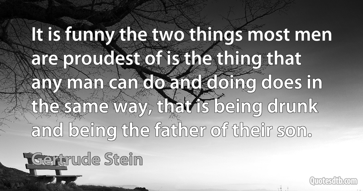 It is funny the two things most men are proudest of is the thing that any man can do and doing does in the same way, that is being drunk and being the father of their son. (Gertrude Stein)