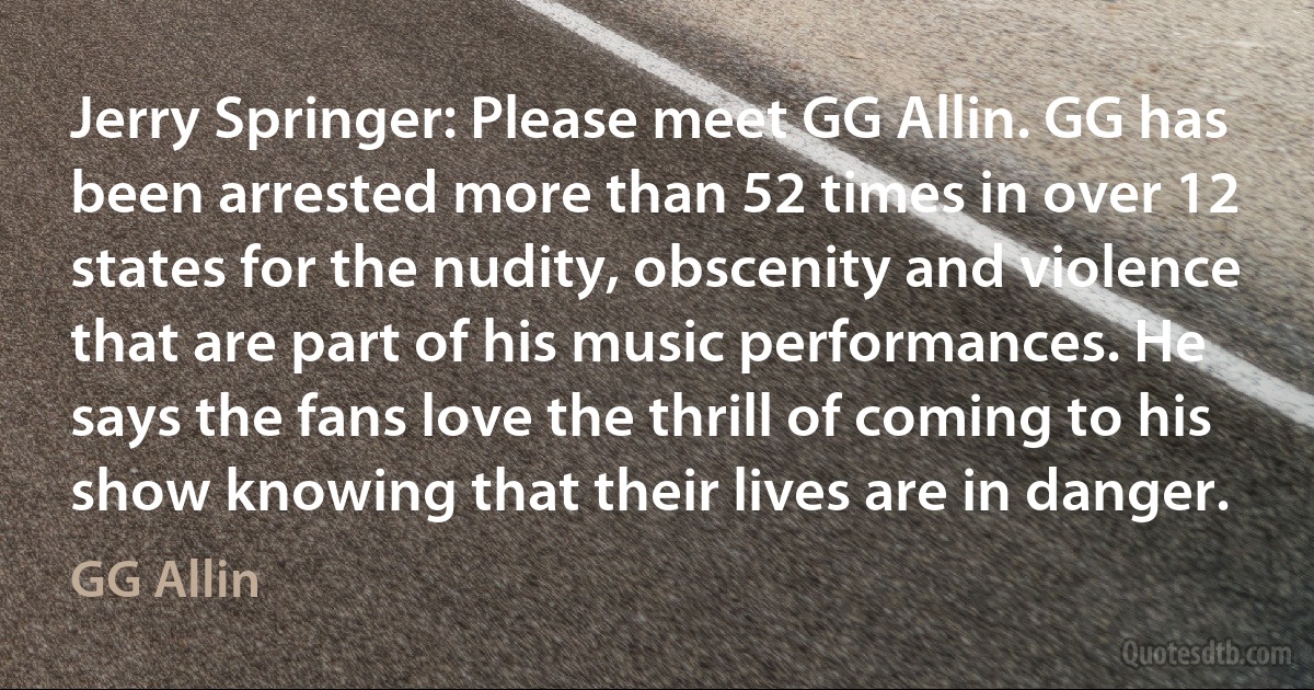 Jerry Springer: Please meet GG Allin. GG has been arrested more than 52 times in over 12 states for the nudity, obscenity and violence that are part of his music performances. He says the fans love the thrill of coming to his show knowing that their lives are in danger. (GG Allin)