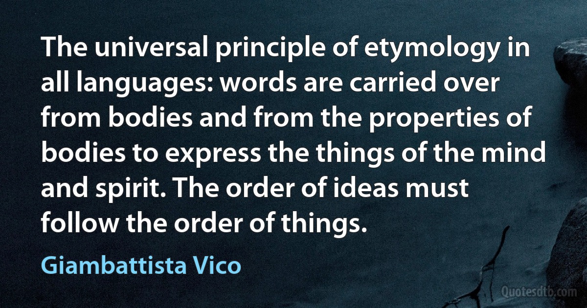 The universal principle of etymology in all languages: words are carried over from bodies and from the properties of bodies to express the things of the mind and spirit. The order of ideas must follow the order of things. (Giambattista Vico)