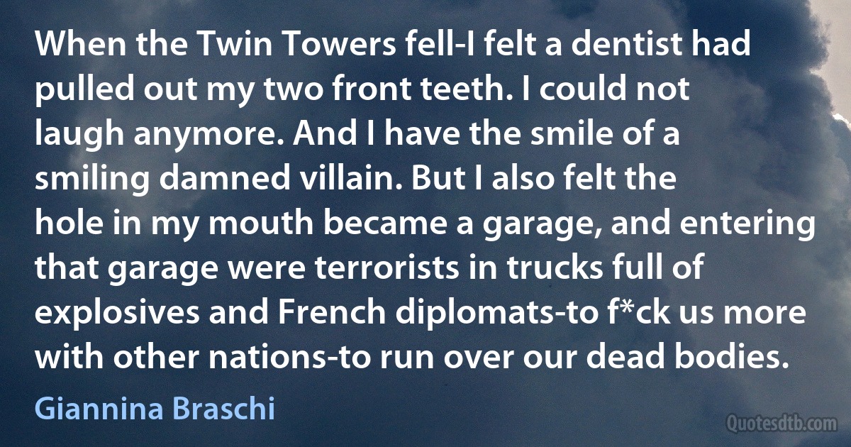 When the Twin Towers fell-I felt a dentist had pulled out my two front teeth. I could not laugh anymore. And I have the smile of a smiling damned villain. But I also felt the hole in my mouth became a garage, and entering that garage were terrorists in trucks full of explosives and French diplomats-to f*ck us more with other nations-to run over our dead bodies. (Giannina Braschi)