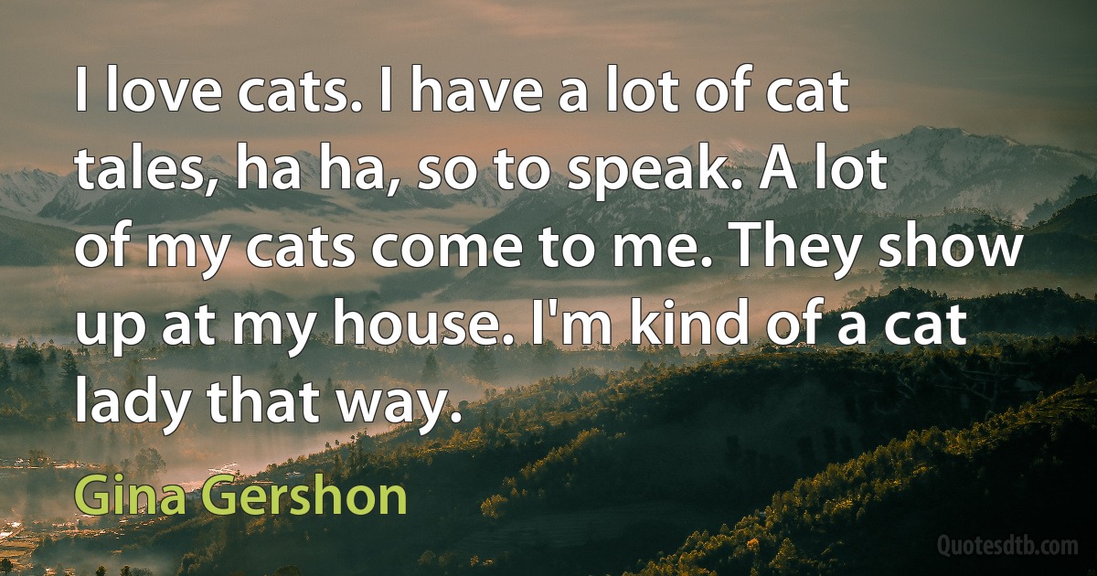 I love cats. I have a lot of cat tales, ha ha, so to speak. A lot of my cats come to me. They show up at my house. I'm kind of a cat lady that way. (Gina Gershon)