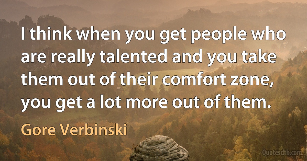 I think when you get people who are really talented and you take them out of their comfort zone, you get a lot more out of them. (Gore Verbinski)