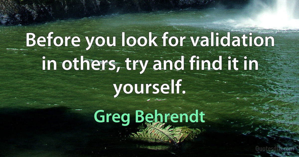 Before you look for validation in others, try and find it in yourself. (Greg Behrendt)