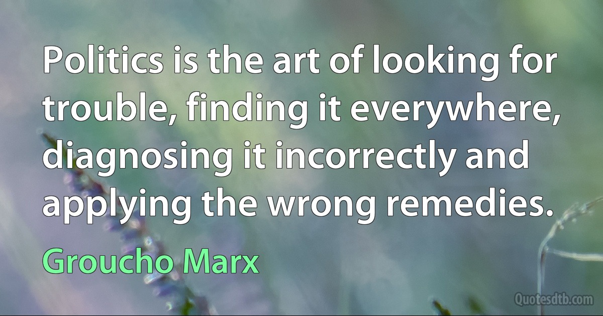 Politics is the art of looking for trouble, finding it everywhere, diagnosing it incorrectly and applying the wrong remedies. (Groucho Marx)