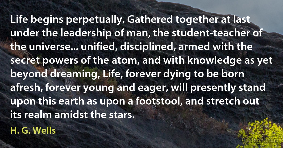 Life begins perpetually. Gathered together at last under the leadership of man, the student-teacher of the universe... unified, disciplined, armed with the secret powers of the atom, and with knowledge as yet beyond dreaming, Life, forever dying to be born afresh, forever young and eager, will presently stand upon this earth as upon a footstool, and stretch out its realm amidst the stars. (H. G. Wells)