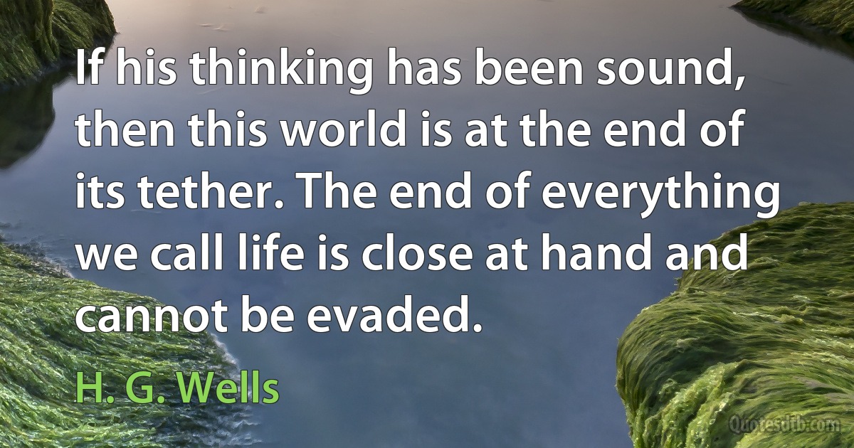 If his thinking has been sound, then this world is at the end of its tether. The end of everything we call life is close at hand and cannot be evaded. (H. G. Wells)