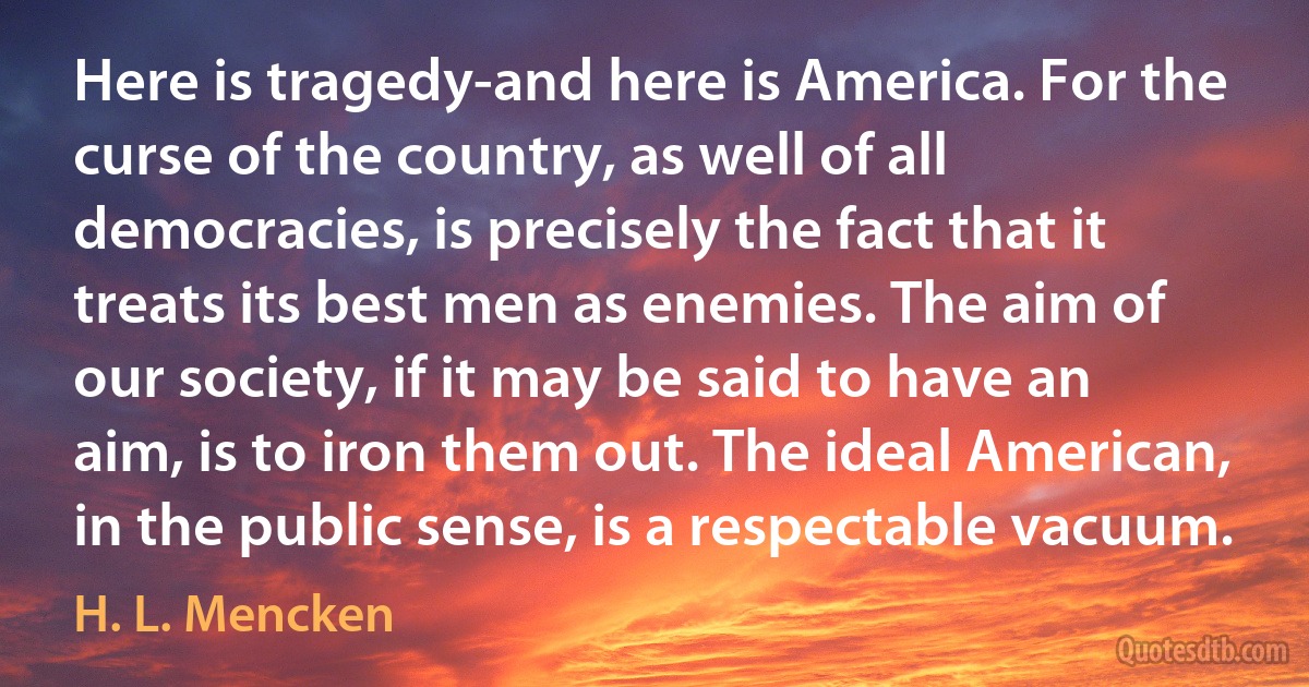 Here is tragedy-and here is America. For the curse of the country, as well of all democracies, is precisely the fact that it treats its best men as enemies. The aim of our society, if it may be said to have an aim, is to iron them out. The ideal American, in the public sense, is a respectable vacuum. (H. L. Mencken)