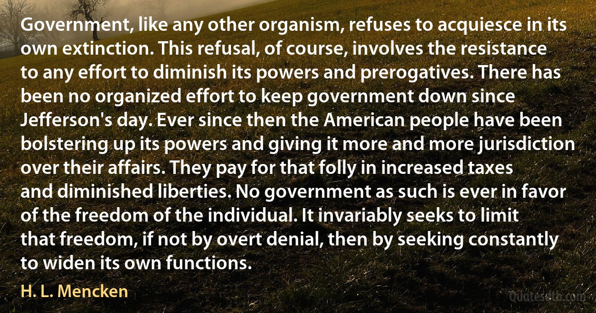 Government, like any other organism, refuses to acquiesce in its own extinction. This refusal, of course, involves the resistance to any effort to diminish its powers and prerogatives. There has been no organized effort to keep government down since Jefferson's day. Ever since then the American people have been bolstering up its powers and giving it more and more jurisdiction over their affairs. They pay for that folly in increased taxes and diminished liberties. No government as such is ever in favor of the freedom of the individual. It invariably seeks to limit that freedom, if not by overt denial, then by seeking constantly to widen its own functions. (H. L. Mencken)