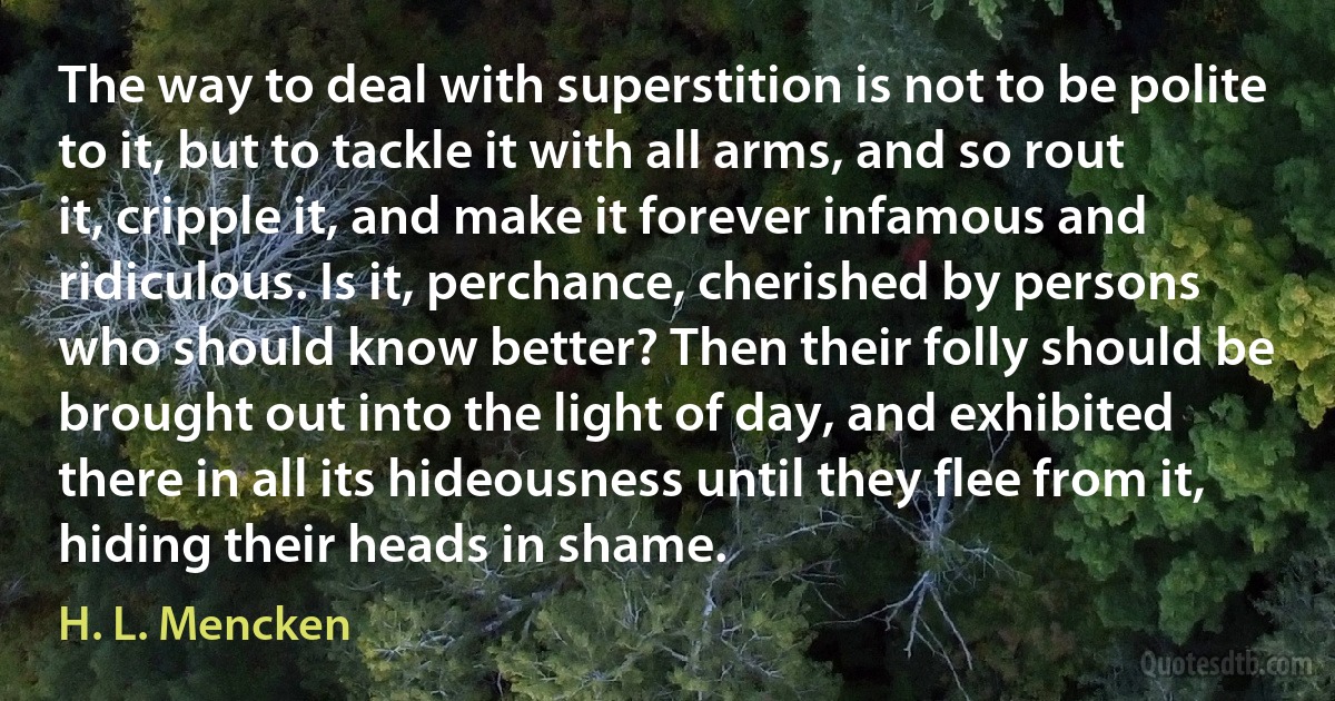 The way to deal with superstition is not to be polite to it, but to tackle it with all arms, and so rout it, cripple it, and make it forever infamous and ridiculous. Is it, perchance, cherished by persons who should know better? Then their folly should be brought out into the light of day, and exhibited there in all its hideousness until they flee from it, hiding their heads in shame. (H. L. Mencken)