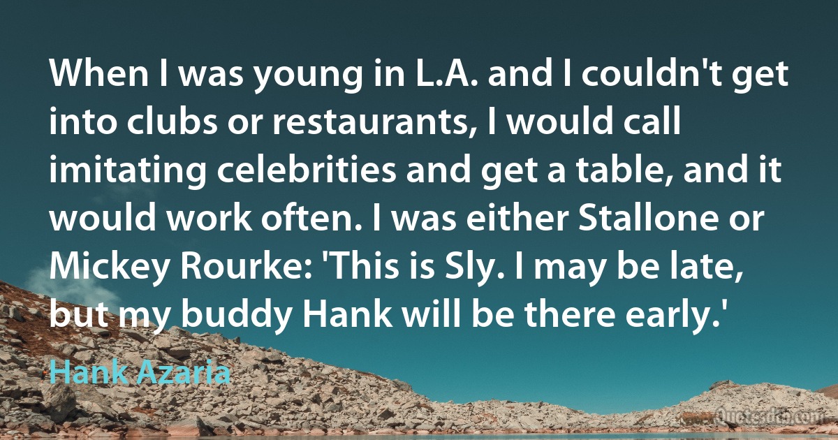 When I was young in L.A. and I couldn't get into clubs or restaurants, I would call imitating celebrities and get a table, and it would work often. I was either Stallone or Mickey Rourke: 'This is Sly. I may be late, but my buddy Hank will be there early.' (Hank Azaria)