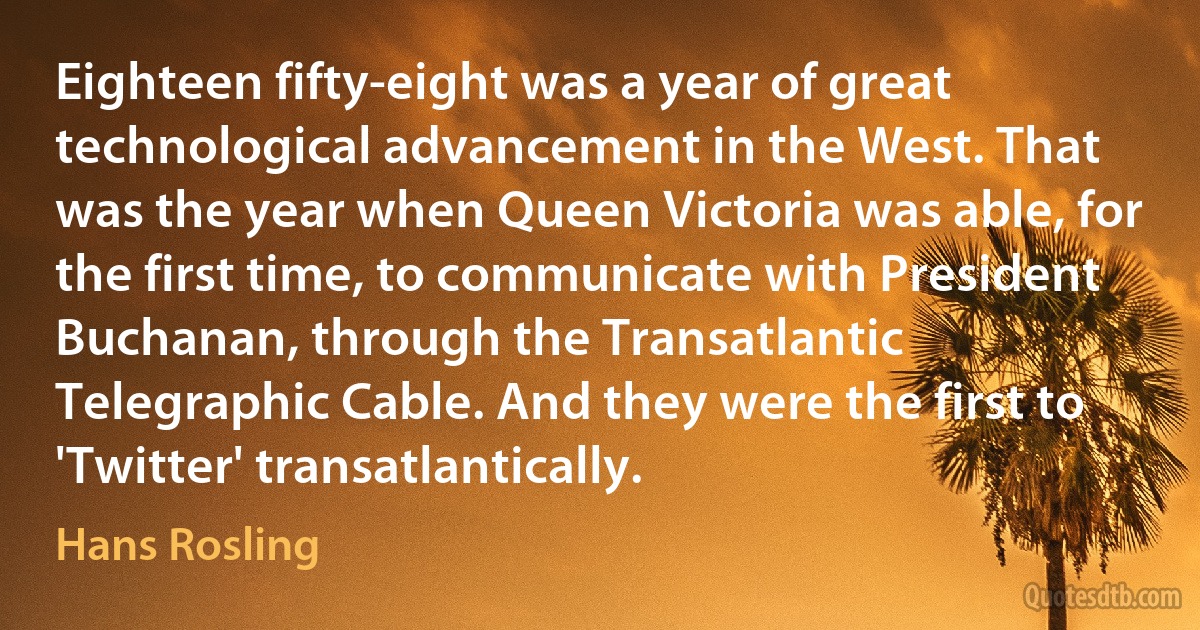 Eighteen fifty-eight was a year of great technological advancement in the West. That was the year when Queen Victoria was able, for the first time, to communicate with President Buchanan, through the Transatlantic Telegraphic Cable. And they were the first to 'Twitter' transatlantically. (Hans Rosling)