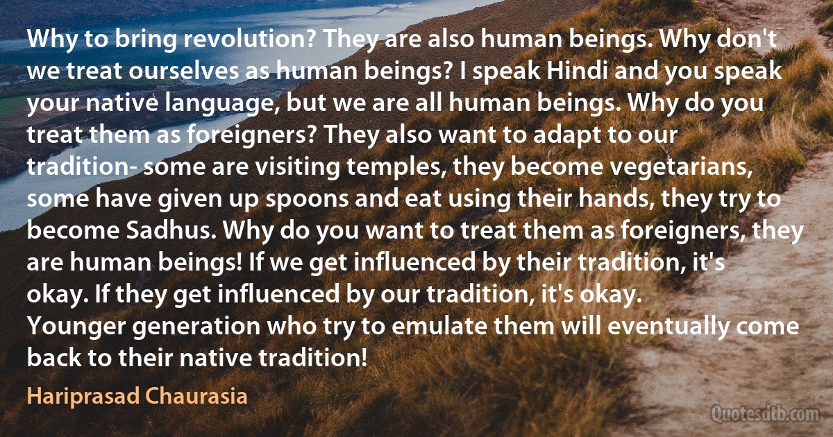 Why to bring revolution? They are also human beings. Why don't we treat ourselves as human beings? I speak Hindi and you speak your native language, but we are all human beings. Why do you treat them as foreigners? They also want to adapt to our tradition- some are visiting temples, they become vegetarians, some have given up spoons and eat using their hands, they try to become Sadhus. Why do you want to treat them as foreigners, they are human beings! If we get influenced by their tradition, it's okay. If they get influenced by our tradition, it's okay. Younger generation who try to emulate them will eventually come back to their native tradition! (Hariprasad Chaurasia)