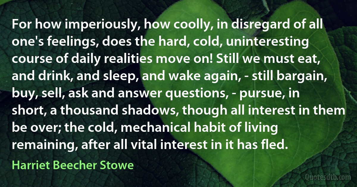 For how imperiously, how coolly, in disregard of all one's feelings, does the hard, cold, uninteresting course of daily realities move on! Still we must eat, and drink, and sleep, and wake again, - still bargain, buy, sell, ask and answer questions, - pursue, in short, a thousand shadows, though all interest in them be over; the cold, mechanical habit of living remaining, after all vital interest in it has fled. (Harriet Beecher Stowe)