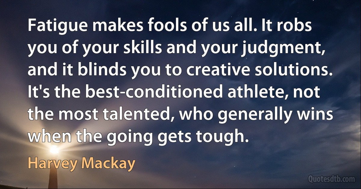 Fatigue makes fools of us all. It robs you of your skills and your judgment, and it blinds you to creative solutions. It's the best-conditioned athlete, not the most talented, who generally wins when the going gets tough. (Harvey Mackay)