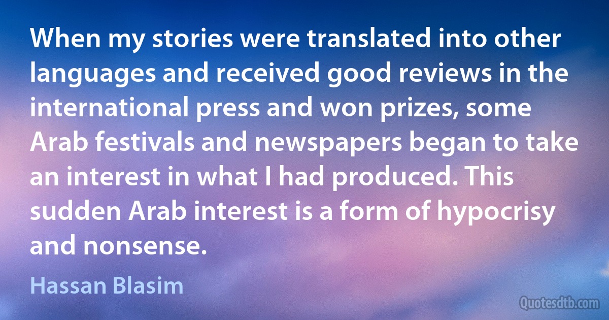 When my stories were translated into other languages and received good reviews in the international press and won prizes, some Arab festivals and newspapers began to take an interest in what I had produced. This sudden Arab interest is a form of hypocrisy and nonsense. (Hassan Blasim)