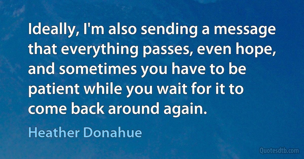 Ideally, I'm also sending a message that everything passes, even hope, and sometimes you have to be patient while you wait for it to come back around again. (Heather Donahue)