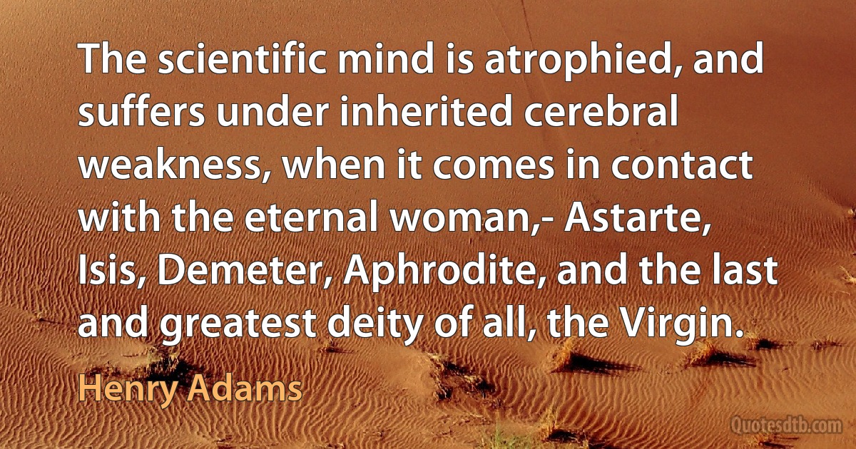 The scientific mind is atrophied, and suffers under inherited cerebral weakness, when it comes in contact with the eternal woman,- Astarte, Isis, Demeter, Aphrodite, and the last and greatest deity of all, the Virgin. (Henry Adams)