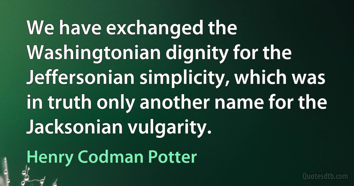 We have exchanged the Washingtonian dignity for the Jeffersonian simplicity, which was in truth only another name for the Jacksonian vulgarity. (Henry Codman Potter)