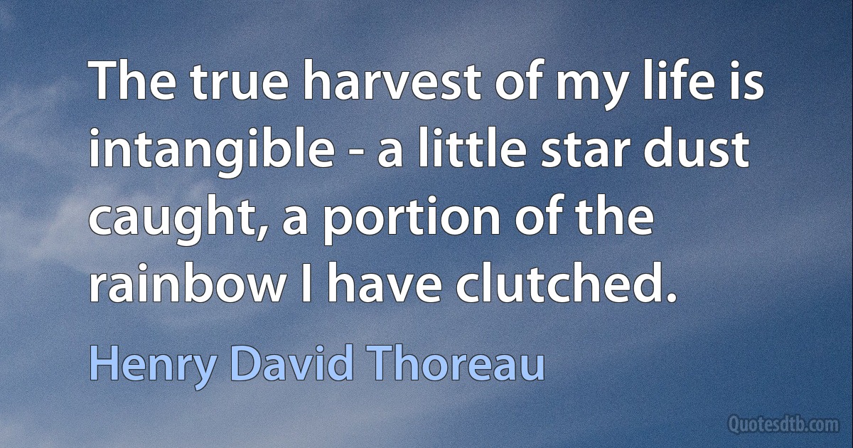 The true harvest of my life is intangible - a little star dust caught, a portion of the rainbow I have clutched. (Henry David Thoreau)